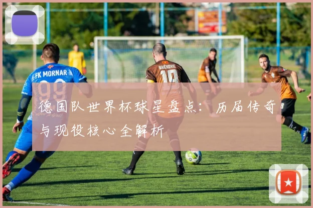 德国队世界杯球星盘点：历届传奇与现役核心全解析