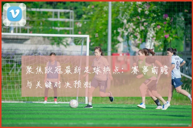 聚焦欧冠最新足球热点：赛事前瞻与关键对决预测