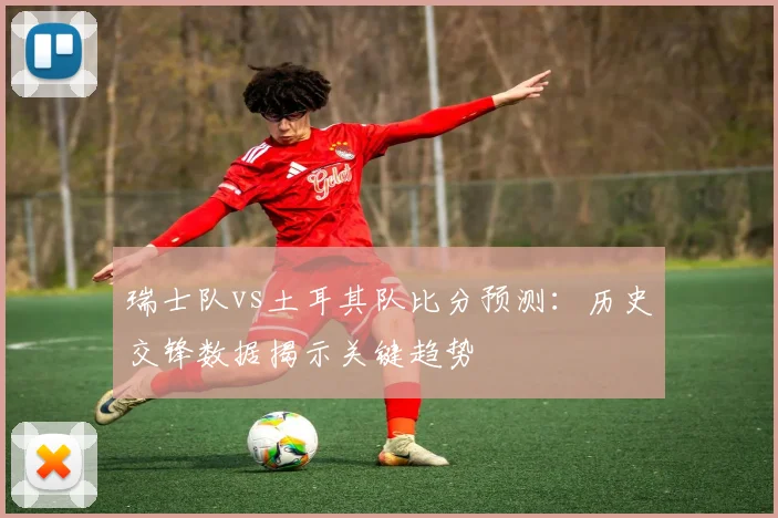 瑞士队vs土耳其队比分预测：历史交锋数据揭示关键趋势