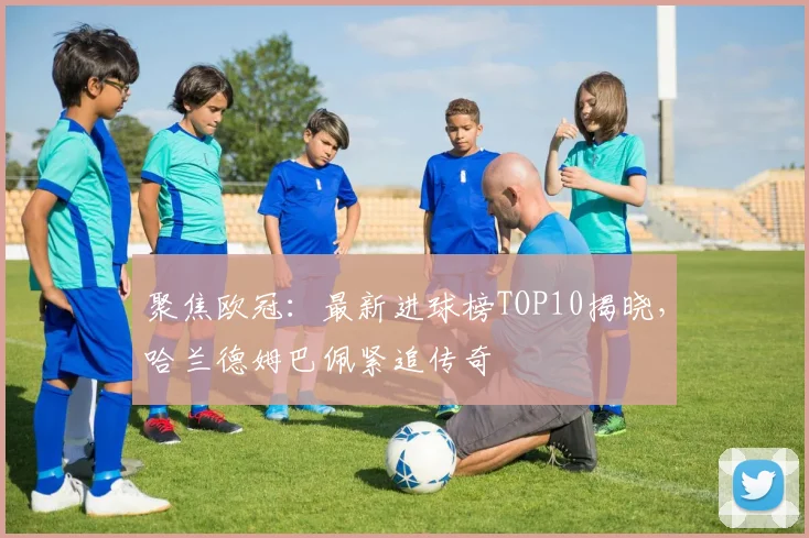 聚焦欧冠：最新进球榜TOP10揭晓，哈兰德姆巴佩紧追传奇