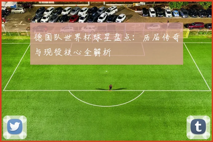 德国队世界杯球星盘点：历届传奇与现役核心全解析