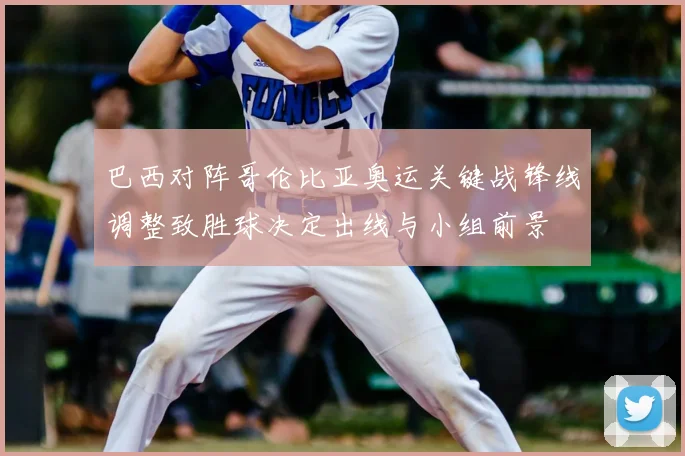 巴西对阵哥伦比亚奥运关键战锋线调整致胜球决定出线与小组前景