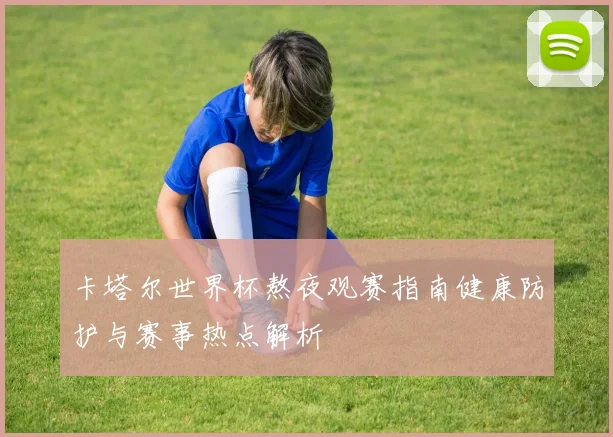 卡塔尔世界杯熬夜观赛指南健康防护与赛事热点解析