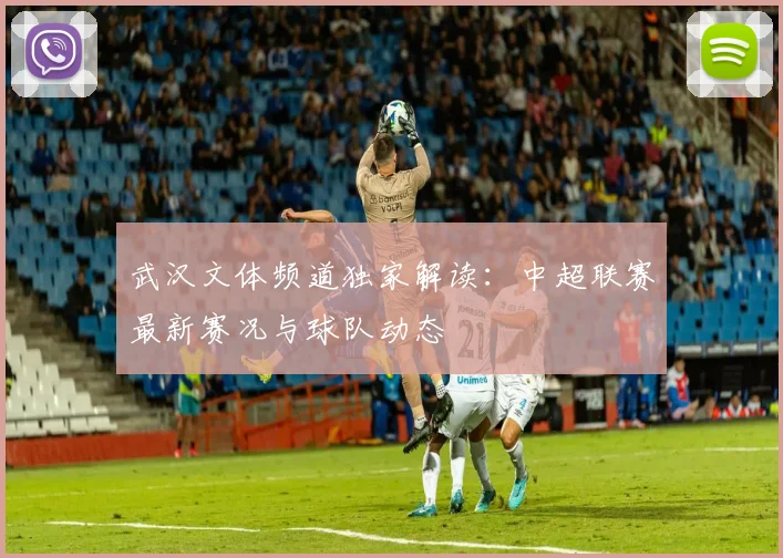 武汉文体频道独家解读：中超联赛最新赛况与球队动态
