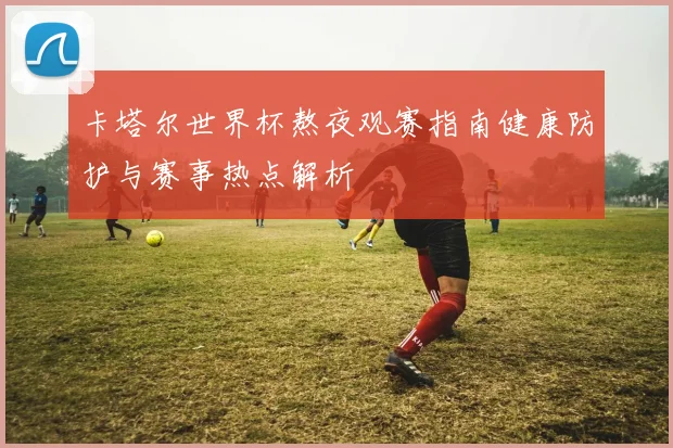 卡塔尔世界杯熬夜观赛指南健康防护与赛事热点解析