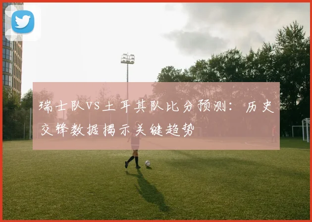 瑞士队vs土耳其队比分预测：历史交锋数据揭示关键趋势