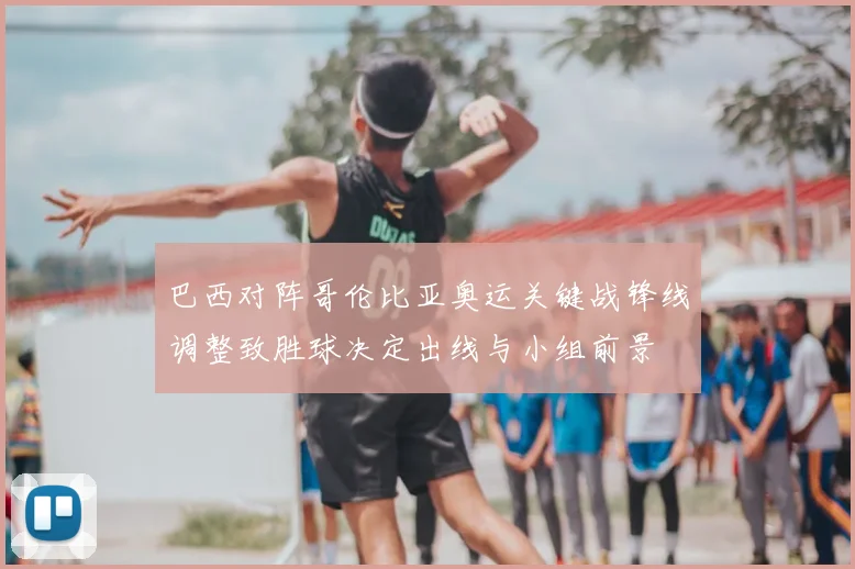 巴西对阵哥伦比亚奥运关键战锋线调整致胜球决定出线与小组前景