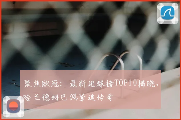 聚焦欧冠：最新进球榜TOP10揭晓，哈兰德姆巴佩紧追传奇