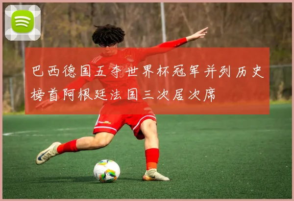 巴西德国五夺世界杯冠军并列历史榜首阿根廷法国三次居次席